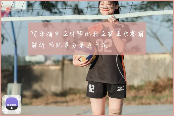 阿尔梅里亚对阵比利亚雷亚尔赛前解析 两队争分看点十足