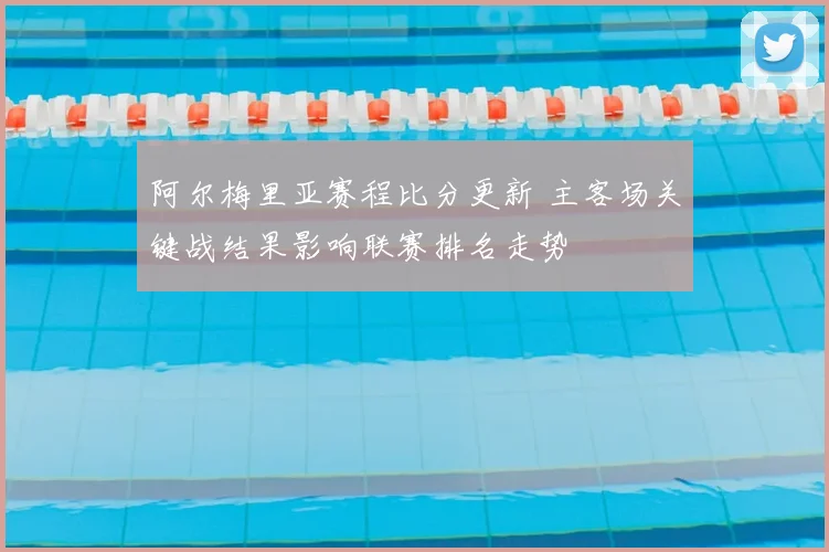 阿尔梅里亚赛程比分更新 主客场关键战结果影响联赛排名走势