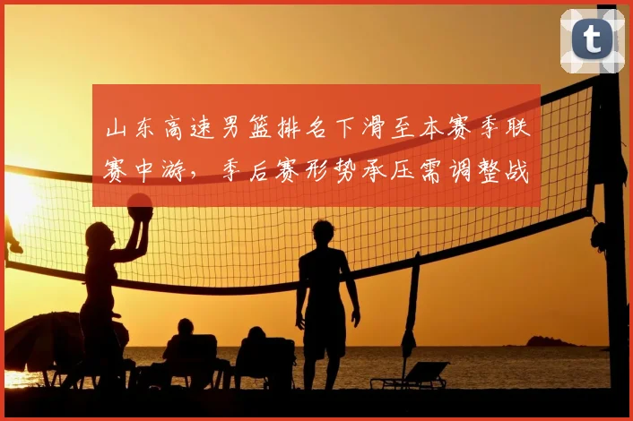 山东高速男篮排名下滑至本赛季联赛中游，季后赛形势承压需调整战术