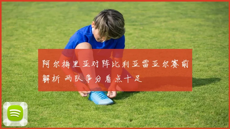 阿尔梅里亚对阵比利亚雷亚尔赛前解析 两队争分看点十足