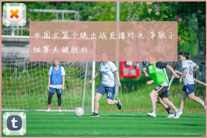 中国女篮今晚出战直播对决 争取小组赛关键胜利