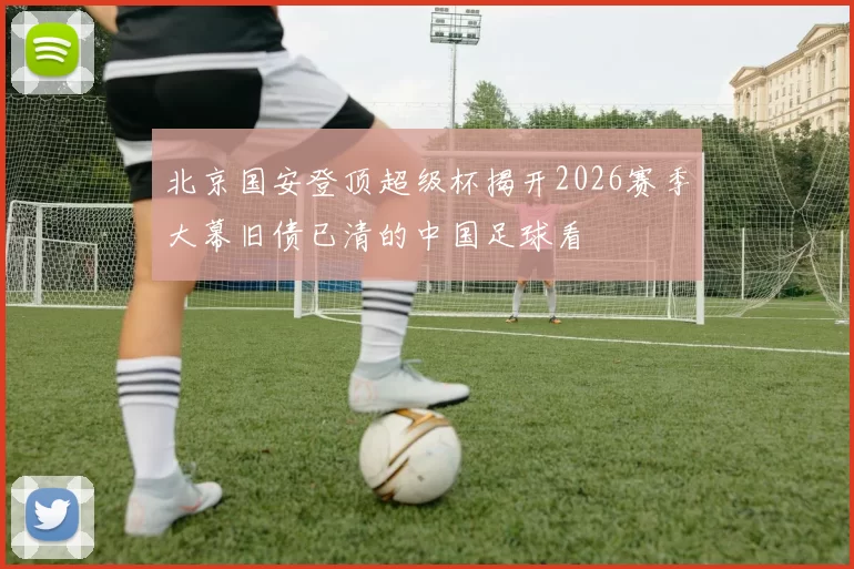 北京国安登顶超级杯揭开2026赛季大幕旧债已清的中国足球看