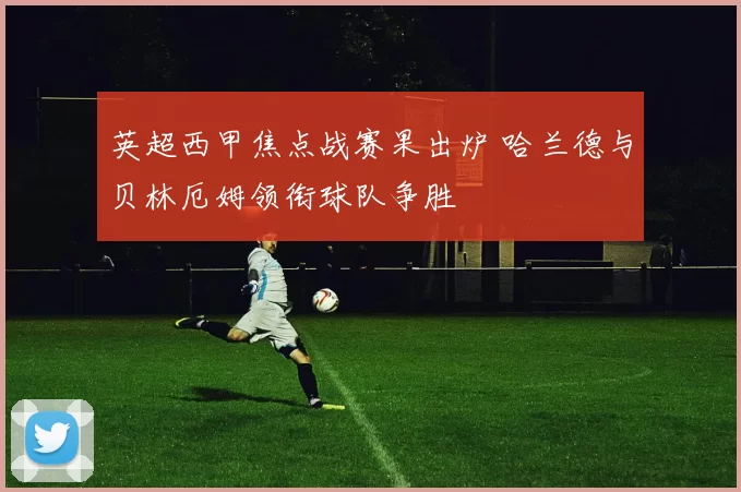 英超西甲焦点战赛果出炉 哈兰德与贝林厄姆领衔球队争胜