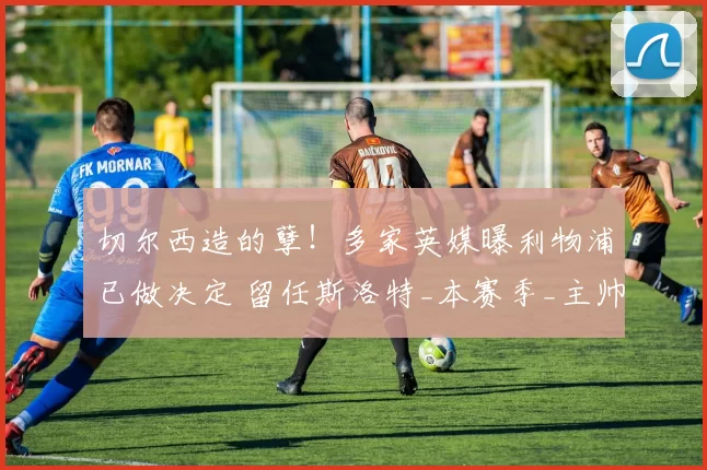 切尔西造的孽！多家英媒曝利物浦已做决定 留任斯洛特_本赛季_主帅_高层