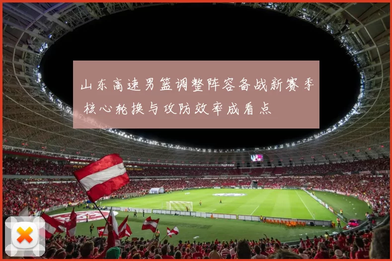 山东高速男篮调整阵容备战新赛季 核心轮换与攻防效率成看点