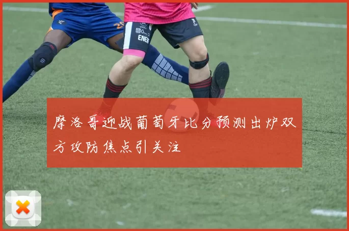 摩洛哥迎战葡萄牙比分预测出炉双方攻防焦点引关注