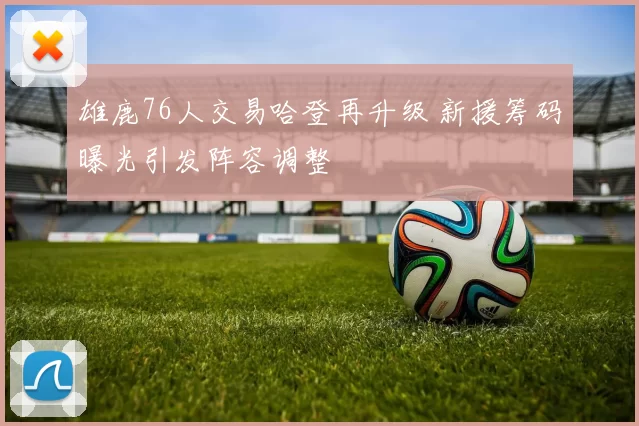 雄鹿76人交易哈登再升级 新援筹码曝光引发阵容调整