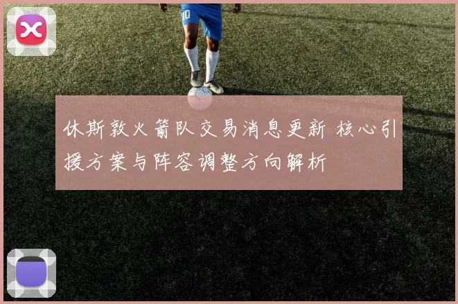 休斯敦火箭队交易消息更新 核心引援方案与阵容调整方向解析