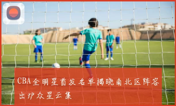 CBA全明星首发名单揭晓南北区阵容出炉众星云集