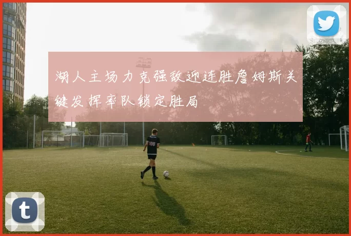 湖人主场力克强敌迎连胜詹姆斯关键发挥率队锁定胜局