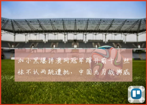 加小黑爆掉澳网冠军蹿升前十，丝袜不认两跳遭批，中国九月战挪威