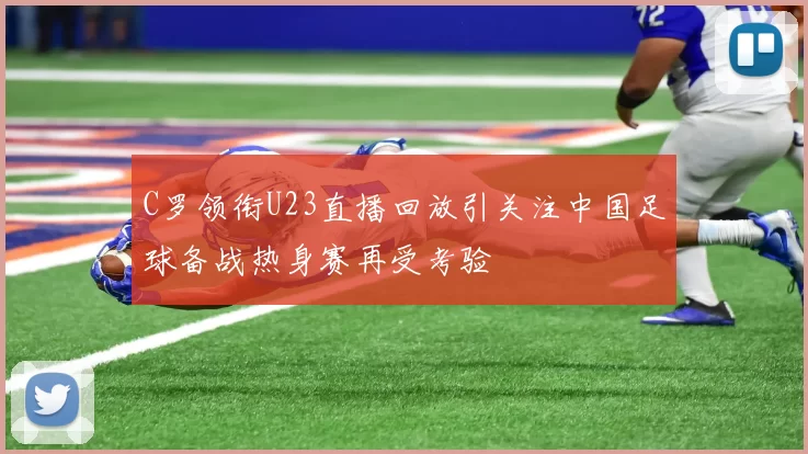 C罗领衔U23直播回放引关注中国足球备战热身赛再受考验