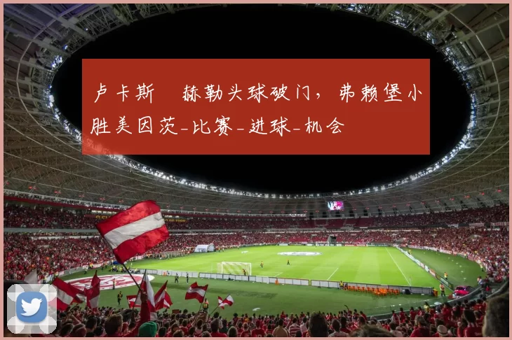 卢卡斯・赫勒头球破门，弗赖堡小胜美因茨_比赛_进球_机会