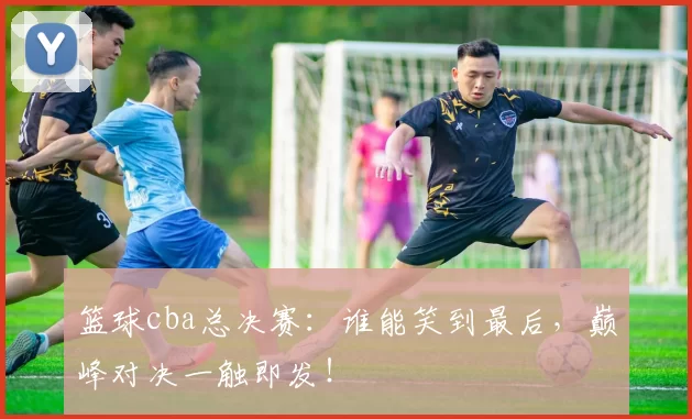 篮球cba总决赛：谁能笑到最后，巅峰对决一触即发！