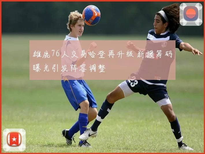 雄鹿76人交易哈登再升级 新援筹码曝光引发阵容调整