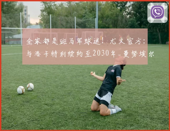 全家都是斑马军球迷！尤文官方：与洛卡特利续约至2030年_曼努埃尔_延续性_意甲