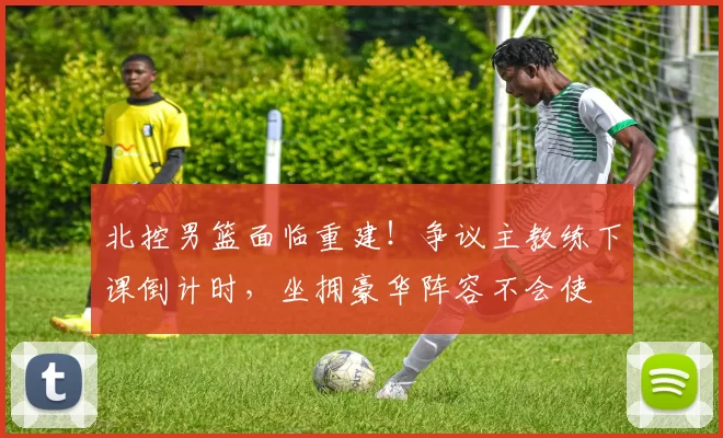北控男篮面临重建！争议主教练下课倒计时，坐拥豪华阵容不会使
