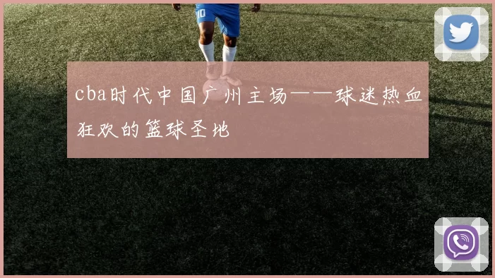 cba时代中国广州主场——球迷热血狂欢的篮球圣地