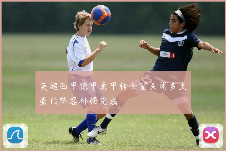 英超西甲德甲意甲转会窗关闭多支豪门阵容补强完成