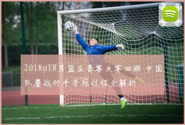 2018u18男篮亚青赛决赛回顾 中国队鏖战对手夺冠过程全解析