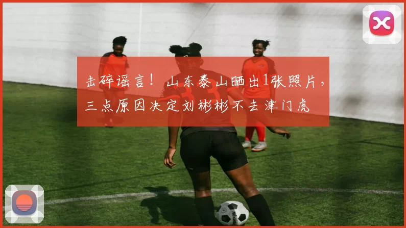 击碎谣言！山东泰山晒出1张照片，三点原因决定刘彬彬不去津门虎