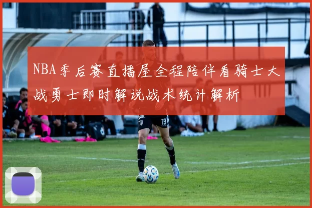 NBA季后赛直播屋全程陪伴看骑士大战勇士即时解说战术统计解析