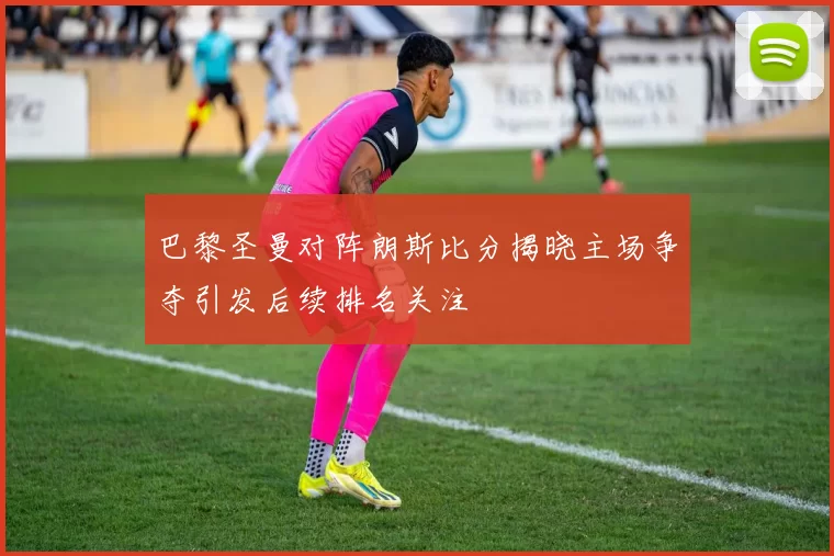 巴黎圣曼对阵朗斯比分揭晓主场争夺引发后续排名关注