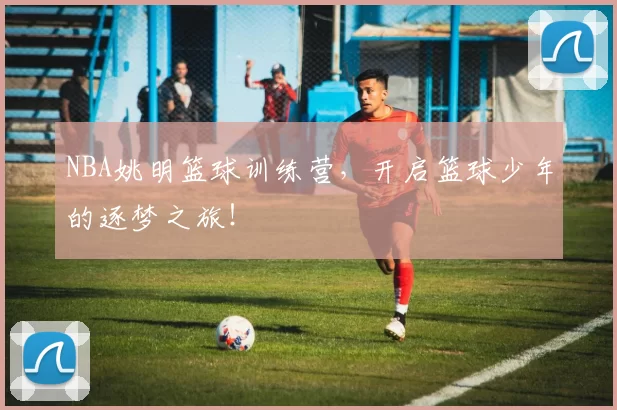 NBA姚明篮球训练营，开启篮球少年的逐梦之旅！