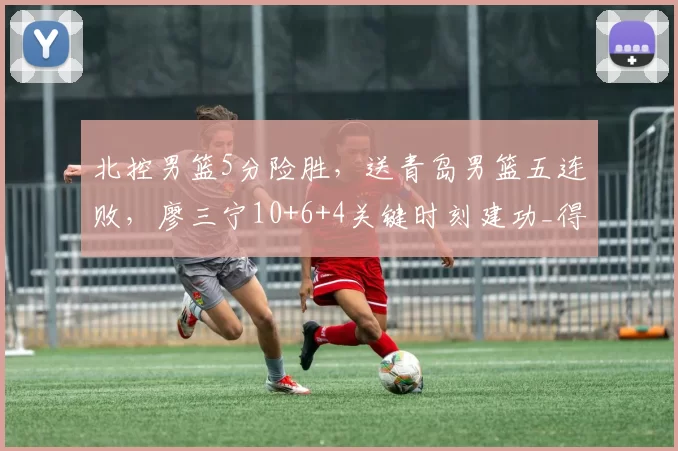 北控男篮5分险胜，送青岛男篮五连败，廖三宁10+6+4关键时刻建功_得分_威瑟斯庞_比赛