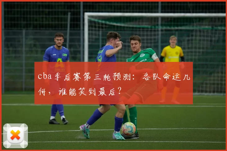 cba季后赛第三轮预测：各队命运几何，谁能笑到最后？