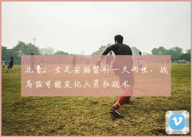 北青：女足安排替补一天两练，战乌兹可能变化人员和战术
