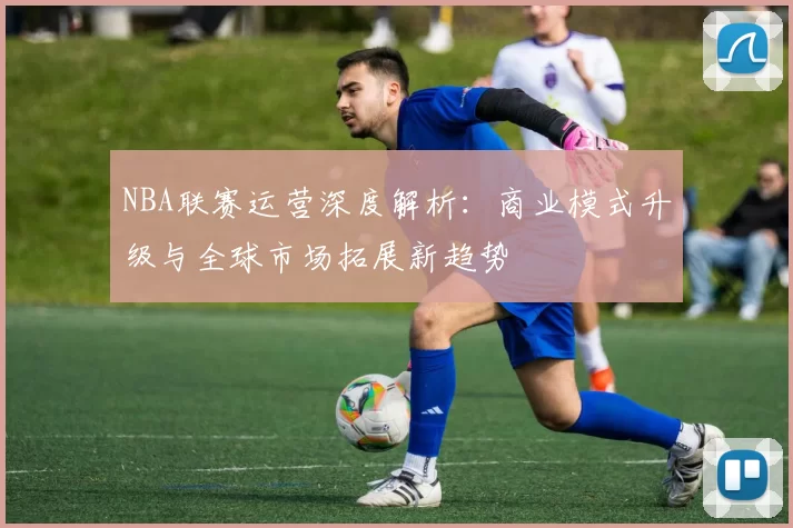 NBA联赛运营深度解析：商业模式升级与全球市场拓展新趋势