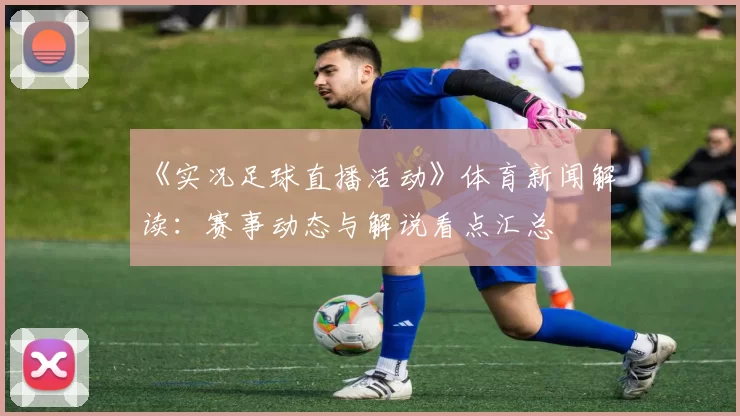 《实况足球直播活动》体育新闻解读：赛事动态与解说看点汇总