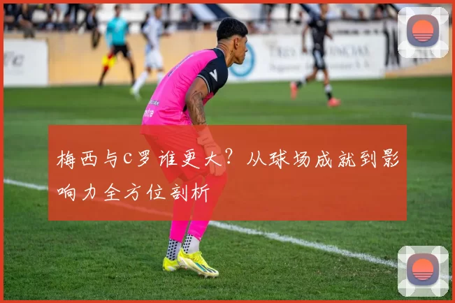 梅西与c罗谁更大？从球场成就到影响力全方位剖析