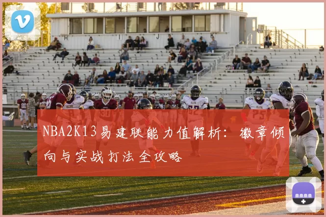 NBA2K13易建联能力值解析：徽章倾向与实战打法全攻略