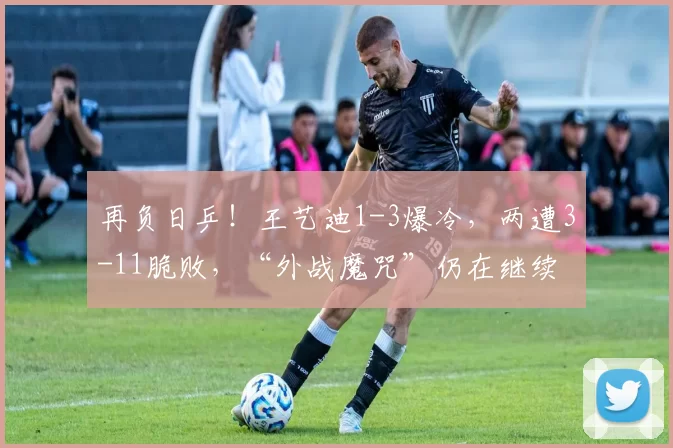 再负日乒！王艺迪1-3爆冷，两遭3-11脆败，“外战魔咒”仍在继续