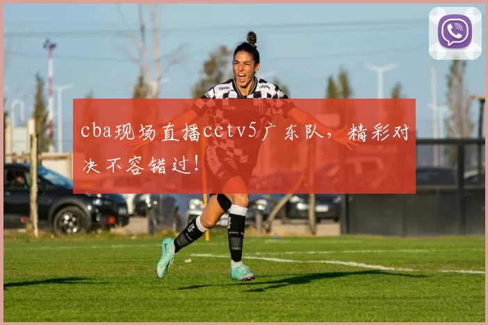 cba现场直播cctv5广东队，精彩对决不容错过！