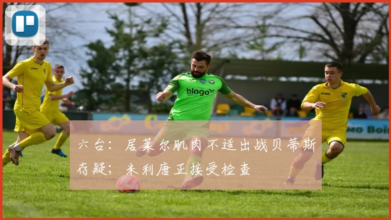 六台：居莱尔肌肉不适出战贝蒂斯存疑；米利唐正接受检查
