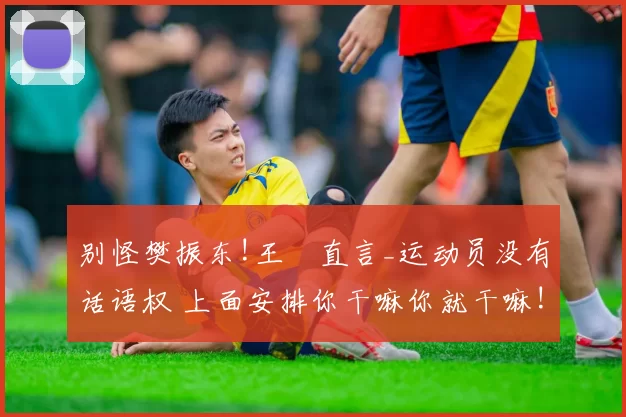 别怪樊振东!王濛直言_运动员没有话语权 上面安排你干嘛你就干嘛!