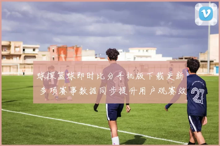球探篮球即时比分手机版下载更新 多项赛事数据同步提升用户观赛效率