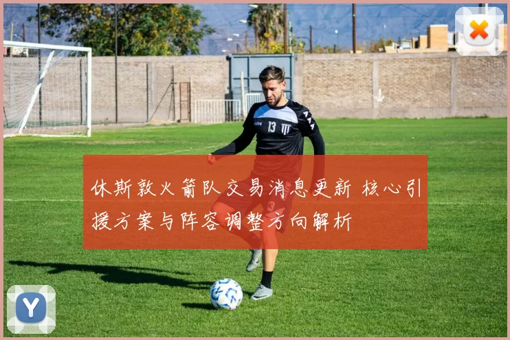 休斯敦火箭队交易消息更新 核心引援方案与阵容调整方向解析