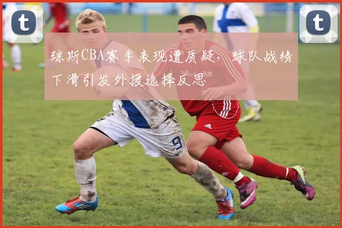 琼斯CBA赛季表现遭质疑，球队战绩下滑引发外援选择反思