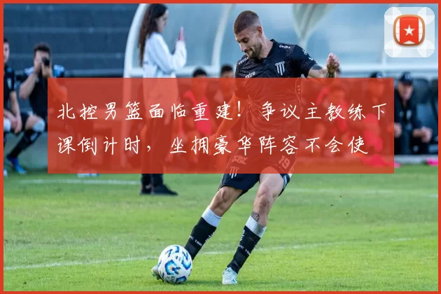 北控男篮面临重建！争议主教练下课倒计时，坐拥豪华阵容不会使