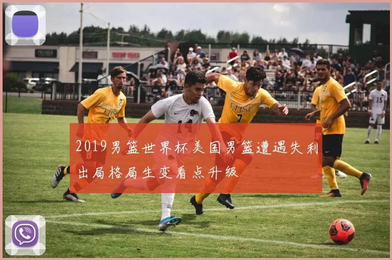 2019男篮世界杯美国男篮遭遇失利出局格局生变看点升级