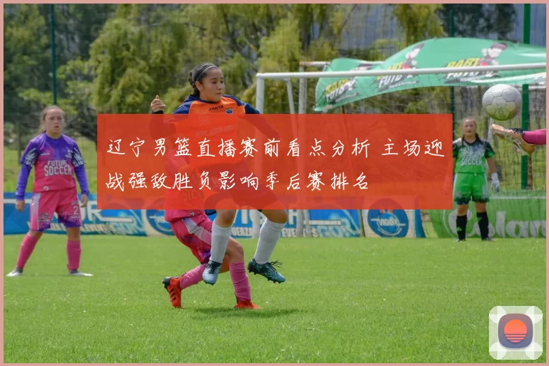 辽宁男篮直播赛前看点分析 主场迎战强敌胜负影响季后赛排名