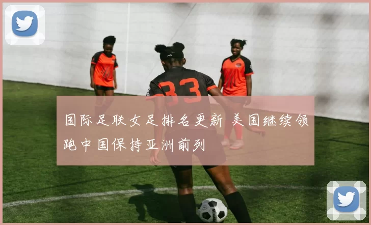 国际足联女足排名更新 美国继续领跑中国保持亚洲前列