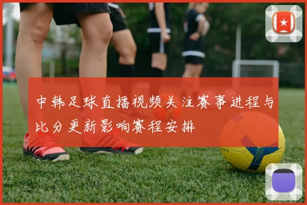 中韩足球直播视频关注赛事进程与比分更新影响赛程安排