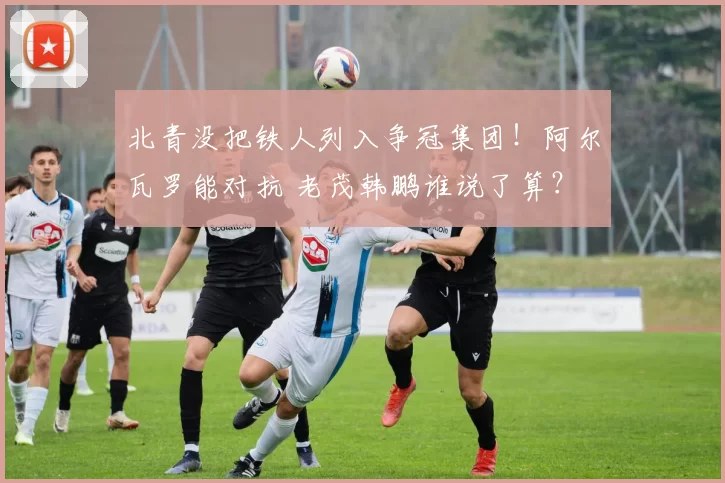 北青没把铁人列入争冠集团！阿尔瓦罗能对抗 老茂韩鹏谁说了算？