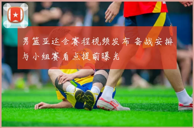 男篮亚运会赛程视频发布 备战安排与小组赛看点提前曝光