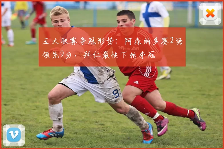 五大联赛争冠形势：阿森纳多赛2场领先9分，拜仁最快下轮夺冠